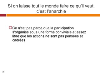 Si on laisse tout le monde faire ce qu’il veut,
c’est l’anarchie
Ce n'est pas parce que la participation
s'organise sous une forme conviviale et assez
libre que les actions ne sont pas pensées et
cadrées
26
 