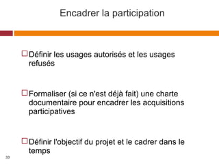 Encadrer la participation
Définir les usages autorisés et les usages
refusés
Formaliser (si ce n'est déjà fait) une charte
documentaire pour encadrer les acquisitions
participatives
Définir l'objectif du projet et le cadrer dans le
temps
33
 