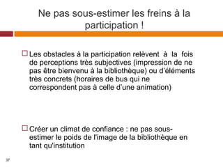 Ne pas sous-estimer les freins à la
participation !
 Les obstacles à la participation relèvent à la fois
de perceptions très subjectives (impression de ne
pas être bienvenu à la bibliothèque) ou d’éléments
très concrets (horaires de bus qui ne
correspondent pas à celle d’une animation)
 Créer un climat de confiance : ne pas sous-
estimer le poids de l'image de la bibliothèque en
tant qu'institution
37
 