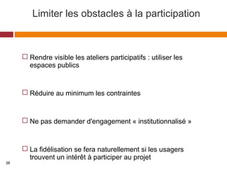 Limiter les obstacles à la participation
 Rendre visible les ateliers participatifs : utiliser les
espaces publics
 Réduire au minimum les contraintes
 Ne pas demander d'engagement « institutionnalisé »
 La fidélisation se fera naturellement si les usagers
trouvent un intérêt à participer au projet
38
 