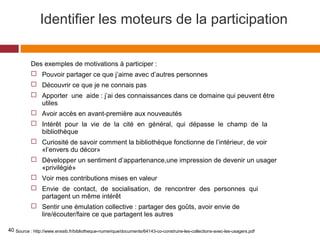 Identifier les moteurs de la participation
Des exemples de motivations à participer :
 Pouvoir partager ce que j’aime avec d’autres personnes
 Découvrir ce que je ne connais pas
 Apporter une aide : j’ai des connaissances dans ce domaine qui peuvent être
utiles
 Avoir accès en avant-première aux nouveautés
 Intérêt pour la vie de la cité en général, qui dépasse le champ de la
bibliothèque
 Curiosité de savoir comment la bibliothèque fonctionne de l’intérieur, de voir
«l’envers du décor»
 Développer un sentiment d’appartenance,une impression de devenir un usager
«privilégié»
 Voir mes contributions mises en valeur
 Envie de contact, de socialisation, de rencontrer des personnes qui
partagent un même intérêt
 Sentir une émulation collective : partager des goûts, avoir envie de
lire/écouter/faire ce que partagent les autres
Source : http://www.enssib.fr/bibliotheque-numerique/documents/64143-co-construire-les-collections-avec-les-usagers.pdf40
 