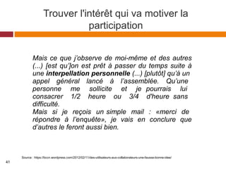 Trouver l'intérêt qui va motiver la
participation
Source : https://bccn.wordpress.com/2012/02/11/des-utilisateurs-aux-collaborateurs-une-fausse-bonne-idee/
Mais ce que j’observe de moi-même et des autres
(...) [est qu’]on est prêt à passer du temps suite à
une interpellation personnelle (...) [plutôt] qu’à un
appel général lancé à l’assemblée. Qu’une
personne me sollicite et je pourrais lui
consacrer 1/2 heure ou 3/4 d'heure sans
difficulté.
Mais si je reçois un simple mail : «merci de
répondre à l’enquête», je vais en conclure que
d’autres le feront aussi bien.
41
 