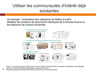 Utiliser les communautés d'intérêt déjà
existantes
Source : Le crowd sourcing à la BnF, est-ce correct ? Bilan d’une plate-forme de correction collaborative, Jean-Baptiste
Vaisman, Service Numérisation Bibliothèque nationale de France
http://www.slideshare.net/AssociationAF/le-crowdsourcing-la-bnf-estce-correct
Un exemple : l'océrisation des collections de Gallica à la BnF
Mobiliser les amateurs de documents historiques de la Grande Guerre ou
les blogueurs de cuisines anciennes
42
 