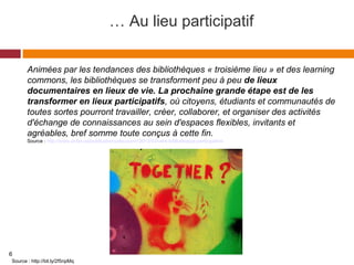 … Au lieu participatif
Animées par les tendances des bibliothèques « troisième lieu » et des learning 
commons, les bibliothèques se transforment peu à peu de lieux
documentaires en lieux de vie. La prochaine grande étape est de les
transformer en lieux participatifs, où citoyens, étudiants et communautés de 
toutes sortes pourront travailler, créer, collaborer, et organiser des activités 
d'échange de connaissances au sein d'espaces flexibles, invitants et 
agréables, bref somme toute conçus à cette fin.
Source : http://www.acfas.ca/publications/decouvrir/2013/03/vers-bibliotheque-participative
Source : http://bit.ly/2f5npMq
6
 