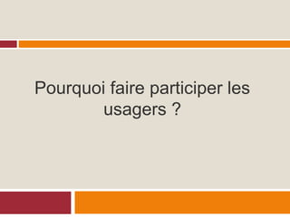 Pourquoi faire participer les
usagers ?
 