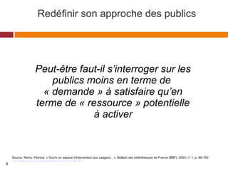 Redéfinir son approche des publics
Source :Remy, Patricia. « Ouvrir un espace d'intervention aux usagers... ». Bulletin des bibliothèques de France (BBF), 2003, n° 1, p. 99-100.
http://bbf.enssib.fr/consulter/bbf-2003-01-0099-007
Peut-être faut-il s’interroger sur les 
publics moins en terme de 
« demande » à satisfaire qu’en 
terme de « ressource » potentielle 
à activer
9
 