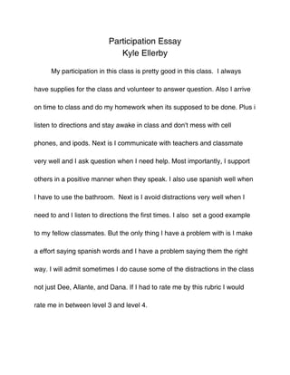Participation Essay
                             Kyle Ellerby

      My participation in this class is pretty good in this class. I always

have supplies for the class and volunteer to answer question. Also I arrive

on time to class and do my homework when its supposed to be done. Plus i

listen to directions and stay awake in class and don't mess with cell

phones, and ipods. Next is I communicate with teachers and classmate

very well and I ask question when I need help. Most importantly, I support

others in a positive manner when they speak. I also use spanish well when

I have to use the bathroom. Next is I avoid distractions very well when I

need to and I listen to directions the first times. I also set a good example

to my fellow classmates. But the only thing I have a problem with is I make

a effort saying spanish words and I have a problem saying them the right

way. I will admit sometimes I do cause some of the distractions in the class

not just Dee, Allante, and Dana. If I had to rate me by this rubric I would

rate me in between level 3 and level 4.
 