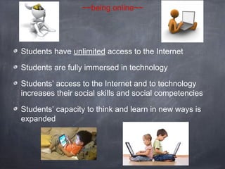 ~~being online~~

Students have unlimited access to the Internet
Students are fully immersed in technology
Students’ access to the Internet and to technology
increases their social skills and social competencies
Students’ capacity to think and learn in new ways is
expanded

 