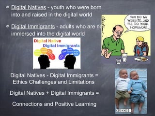 Digital Natives - youth who were born
into and raised in the digital world
Digital Immigrants - adults who are not
immersed into the digital world

Digital Natives - Digital Immigrants =
Ethics Challenges and Limitations
Digital Natives + Digital Immigrants =
Connections and Positive Learning

 