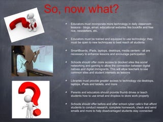 So, now what?
Educators must incorporate more technology in daily classroom
lessons - blogs, email, educational websites like bookflix and free
rice, newsletters, etc.
Educators must be trained and equipped to use technology; they
must be open to new techniques to best reach all students
SmartBoards, iPads, laptops, desktops, media centers - all are
necessary to enhance lessons and encourage participation
Schools should offer more access to blocked sites like social
networking and gaming to allow the connection between digital
natives and digital immigrants. This will allow teachers to use
common sites and student interests as lessons
Libraries must provide greater access to technology via desktops,
laptops, iPads and tablets, and more
Parents and educators should provide thumb drives or teach
students how to use email and dropbox to store work properly
Schools should offer before and after school cyber cafe’s that afford
students to conduct research, complete homework, check and send
emails and more to help disadvantaged students stay connected

 