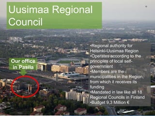 12
Uusimaa Regional
Council
•Regional authority for
Helsinki-Uusimaa Region
•Operates according to the
principles of local self-
government
•Members are the
municipalities in the Region,
from which it receives its
funding
•Mandated in law like all 18
Regional Councils in Finland
•Budget 9,3 Million €
Our office
in Pasila
 