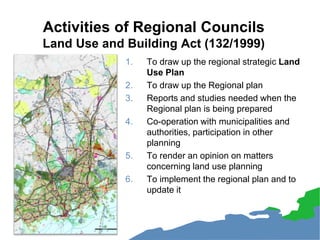 Activities of Regional Councils
Land Use and Building Act (132/1999)
1. To draw up the regional strategic Land
Use Plan
2. To draw up the Regional plan
3. Reports and studies needed when the
Regional plan is being prepared
4. Co-operation with municipalities and
authorities, participation in other
planning
5. To render an opinion on matters
concerning land use planning
6. To implement the regional plan and to
update it
 