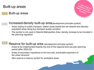 Built-up areas
• Built-up areas
Increased-density built-up area(development principle symbol)
• Areas relying on public transport, station areas beside the rail network and densely-
populated areas along bus transport quality corridors
• The symbol is not used in Helsinki Metropolitan Area; density increase to be included in
the planning regulation
• Reserve for built-up area (development principle symbol)
• Areas to be implemented towards the end of the regional land use plan planning
period (after 2020-25)
• Areas of secondary importance to the low-cost, practicable expansion of
the urban structure
• Also used as a reserve symbol for workplace areas
21
 