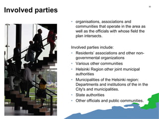 Involved parties
• organisations, associations and
communities that operate in the area as
well as the officials with whose field the
plan intersects.
Involved parties include:
• Residents’ associations and other non-
governmental organizations
• Various other communities
• Helsinki Region other joint municipal
authorities
• Municipalities of the Helsinki region:
Departments and institutions of the in the
City's and municipalities.
• State authorities
• Other officials and public communities.
30
 