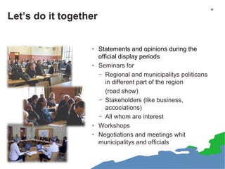 34
Let’s do it together
• Statements and opinions during the
official display periods
• Seminars for
− Regional and municipalitys politicans
in different part of the region
(road show)
− Stakeholders (like business,
accociations)
− All whom are interest
• Workshops
• Negotiations and meetings whit
municipalitys and officials
 