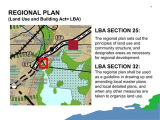 6
REGIONAL PLAN
(Land Use and Building Act= LBA)
LBA SECTION 25:
The regional plan sets out the
principles of land use and
community structure, and
designates areas as necessary
for regional development.
LBA SECTION 32:
The regional plan shall be used
as a guideline in drawing up and
amending local master plans
and local detailed plans, and
when any other measures are
taken to organize land use.
 