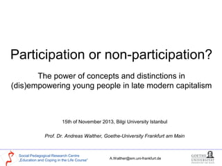Participation or non-participation?
The power of concepts and distinctions in
(dis)empowering young people in late modern capitalism

15th of November 2013, Bilgi University Istanbul
Prof. Dr. Andreas Walther, Goethe-University Frankfurt am Main

Social Pedagogical Research Centre
„Education and Coping in the Life Course“

A.Walther@em.uni-frankfurt.de

 