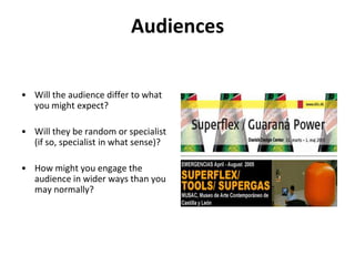 Audiences Will the audience differ to what you might expect?Will they be random or specialist (if so, specialist in what sense)? How might you engage the audience in wider ways than you may normally?