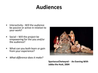 Audiences Interactivity - Will the audience be passive or active in relation to your work?Social – Will the project be empowering for the you and/or the audience?What can you both learn or gain from your experience?What difference does it make?SpartacusChetwynd –  An Evening With Jabba the Hutt, 2004