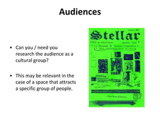 AudiencesCan you / need you research the audience as a cultural group? This may be relevant in the case of a space that attracts a specific group of people.
