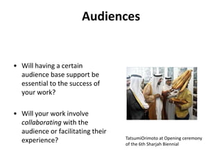 AudiencesWill having a certain audience base support be essential to the success of your work?Will your work involve collaborating with the audience or facilitating their experience?TatsumiOrimoto at Opening ceremony of the 6th Sharjah Biennial