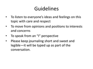 GuidelinesTo listen to everyone’s ideas and feelings on this topic with care and respectTo move from opinions and positions to interests and concernsTo speak from an “I” perspectivePlease keep journaling short and sweet and legible—it will be typed up as part of the conversation.