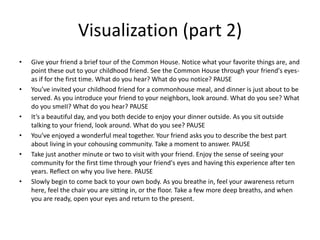 Visualization (part 2)Give your friend a brief tour of the Common House. Notice what your favorite things are, and point these out to your childhood friend. See the Common House through your friend's eyes-as if for the first time. What do you hear? What do you notice? PAUSEYou’ve invited your childhood friend for a commonhouse meal, and dinner is just about to be served. As you introduce your friend to your neighbors, look around. What do you see? What do you smeII? What do you hear? PAUSEIt’s a beautiful day, and you both decide to enjoy your dinner outside. As you sit outside talking to your friend, look around. What do you see? PAUSEYou’ve enjoyed a wonderful meal together. Your friend asks you to describe the best part about living in your cohousing community. Take a moment to answer. PAUSETake just another minute or two to visit with your friend. Enjoy the sense of seeing your community for the first time through your friend's eyes and having this experience after ten years. Reflect on why you live here. PAUSESlowly begin to come back to your own body. As you breathe in, feel your awareness return here, feel the chair you are sitting in, or the floor. Take a few more deep breaths, and when you are ready, open your eyes and return to the present.