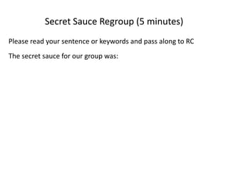 Secret Sauce (15 minutes)The goal of this exercise is to guess the ingredients of the secret sauce that will make participation in our community very successful 10 years from now. In small groups (5):In the Cambridge Cohousing you imagined 10 years from now…For each person: first, tell your small group what word meant community for you:Imagine participating in (choose one) a successful workday, meeting, meal or other group activity. What do you think were the secret ingredients to that activity’s success?With one person as scribe, can you as a group describe the secret sauce in one sentence? If not, list one keyword from each person to describe the secret ingredients.