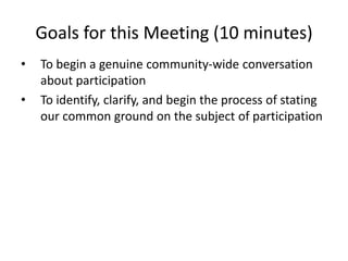 Goals for this Meeting (10 minutes) To begin a genuine community-wide conversation about participation To identify, clarify, and begin the process of stating our common ground on the subject of participation 