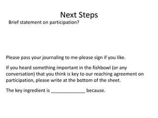 Next StepsBrief statement on participation?Please pass your journaling to me-please sign if you like. If you heard something important in the fishbowl (or any conversation) that you think is key to our reaching agreement on participation, please write at the bottom of the sheet.The key ingredient is _____________ because.