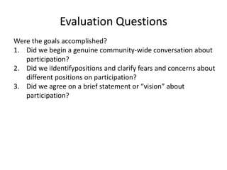 Evaluation QuestionsWere the goals accomplished? Did we begin a genuine community-wide conversation about participation?Did we iIdentifypositions and clarify fears and concerns about different positions on participation?Did we agree on a brief statement or “vision” about participation?