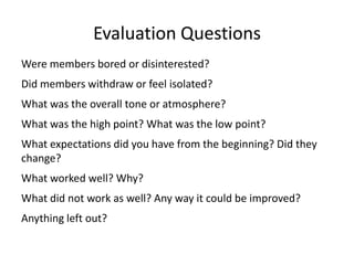 Evaluation QuestionsWere members bored or disinterested?Did members withdraw or feel isolated?What was the overall tone or atmosphere?What was the high point? What was the low point?What expectations did you have from the beginning? Did they change?What worked well? Why? What did not work as well? Any way it could be improved?Anything left out?