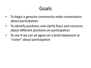 GoalsTo begin a genuine community-wide conversation about participationTo identify positions and clarify fears and concerns about different positions on participationTo see if we can all agree on a brief statement or “vision” about participation