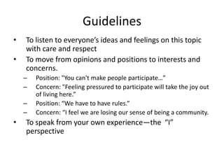 GuidelinesTo listen to everyone’s ideas and feelings on this topic with care and respectTo move from opinions and positions to interests and concerns. Position: "You can't make people participate…”Concern: "Feeling pressured to participate will take the joy out of living here.”Position: “We have to have rules.”Concern: “I feel we are losing our sense of being a community.To speak from your own experience—the  “I” perspective