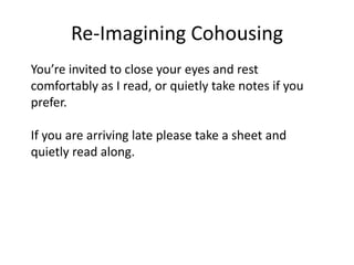 Re-Imagining CohousingYou’re invited to close your eyes and rest comfortably as I read, or quietly take notes if you prefer.If you are arriving late please take a sheet and quietly read along.