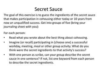 Secret SauceThe goal of this exercise is to guess the ingredients of the secret sauce that makes participation in cohousing either today or 10 years from now an unqualified success. Get into groups of five (bring your journaling sheet with you):For each person:Read what you wrote about the best thing about cohousing.Imagine (or recall) participating in (choose one) a successful workday, meeting, meal or other group activity. What do you think were the secret ingredients to that activity’s success?With one person as scribe, can your group describe the secret sauce in one sentence? If not, list one keyword from each person to describe the secret ingredients.
