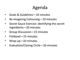 Agenda Goals & Guidelines—10 minutes Re-Imagining Cohousing—10 minutes Secret Sauce Exercise: identifying the secret ingredients—20 minutes Group Discussion—15 minutes Fishbowl—15 minutes Wrap-up—10 minutes Evaluation/Closing Circle—10 minutes 