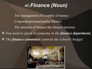 41.Finance         (Noun)
        The management of a supply of money
        Corporate/personal/public finance
        The minister of finance/the finance minister
 You need to speak to someone in the finance department.
 The finance committee controls the school's budget.
 