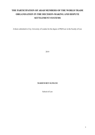 THE PARTICIPATION OF ARAB MEMBERS OF THE WORLD TRADE
ORGANISATION IN THE DECISION-MAKING AND DISPUTE
SETTLEMENT SYSTEMS
A thesis submitted to City, University of London for the degree of PhD Law in the Faculty of Law
2019
MARIEM BEN SLIMANE
School of Law
1
 
