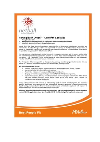 Participation Officer – 12 Month Contract
 Newly Created Role
 Administering Netball Programs in Schools and After School Hours Programs
 Initially 12 Months With Future Scope for Extension
Netball SA is the State Sporting Organisation responsible for the governance, development, promotion and
administration of netball throughout SA. It has responsibility for servicing its 30,000 members, the operations of
Netball SA Stadium and the running of its elite team, the Adelaide Thunderbirds. Currently Netball SA is seeking
to appoint the newly created role of Participation Officer.
This role reports to and works closely with the Community Participation Coordinator with the primary function of the
role administering netball’s key participation programs for juniors. These are delivered primarily in the school and
club setting. The Participation Officer will be required to build effective relationships with key stakeholders
including Netball Australia, associations, clubs and schools.
The Participation Officer is responsible for the organisation, delivery, record keeping and administration of two of
Netball SA’s key junior participation programs ANZ NetSetGO and Sporting Schools.
Key responsibilities will include:
 Assisting in the record keeping and administration of Netball SA’s Sporting Schools Program.
 Maintaining Netball SA’s Sporting Schools database.
 Assist in the endorsement process of all Sporting School Coaches.
 Ongoing administrative support to be provided to ANZ NetSetGO Centres registering.
 Organisation, conduct, delivery, marketing/promotion, record keeping and administration of key Netball
SA junior programs including: School Holiday Clinics, Future Stars Netball Camp, Thunder Cup
competitions held at Netball SA Stadium.
Ideally suiting individuals with exposure to administering sport or schools based programs, the successful
applicant will possess strong administrative and organisational skills whilst working in a hands on environment.
Equally suiting graduates looking for entry level role within sports administration, applicants with exposure to
delivering sporting or education programs are strongly encouraged.
Interested applicants can apply to apply to Kane McCard via www.mcarthur.com.au quoting reference
number 129413. Applications close 5pm June 22nd 2015. Confidentiality of all applicants is assured.
Best People Fit
 