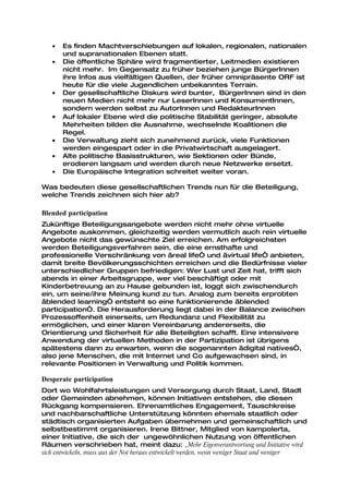 •   Es finden Machtverschiebungen auf lokalen, regionalen, nationalen
       und supranationalen Ebenen statt.
   •   Die öffentliche Sphäre wird fragmentierter, Leitmedien existieren
       nicht mehr. Im Gegensatz zu früher beziehen junge BürgerInnen
       ihre Infos aus vielfältigen Quellen, der früher omnipräsente ORF ist
       heute für die viele Jugendlichen unbekanntes Terrain.
   •   Der gesellschaftliche Diskurs wird bunter, BürgerInnen sind in den
       neuen Medien nicht mehr nur LeserInnen und KonsumentInnen,
       sondern werden selbst zu AutorInnen und RedakteurInnen
   •   Auf lokaler Ebene wird die politische Stabilität geringer, absolute
       Mehrheiten bilden die Ausnahme, wechselnde Koalitionen die
       Regel.
   •   Die Verwaltung zieht sich zunehmend zurück, viele Funktionen
       werden eingespart oder in die Privatwirtschaft ausgelagert.
   •   Alte politische Basisstrukturen, wie Sektionen oder Bünde,
       erodieren langsam und werden durch neue Netzwerke ersetzt.
   •   Die Europäische Integration schreitet weiter voran.

Was bedeuten diese gesellschaftlichen Trends nun für die Beteiligung,
welche Trends zeichnen sich hier ab?

Blended participation
Zukünftige Beteiligungsangebote werden nicht mehr ohne virtuelle
Angebote auskommen, gleichzeitig werden vermutlich auch rein virtuelle
Angebote nicht das gewünschte Ziel erreichen. Am erfolgreichsten
werden Beteiligungsverfahren sein, die eine ernsthafte und
professionelle Verschränkung von „real life“ und „virtual life“ anbieten,
damit breite Bevölkerungsschichten erreichen und die Bedürfnisse vieler
unterschiedlicher Gruppen befriedigen: Wer Lust und Zeit hat, trifft sich
abends in einer Arbeitsgruppe, wer viel beschäftigt oder mit
Kinderbetreuung an zu Hause gebunden ist, loggt sich zwischendurch
ein, um seine/ihre Meinung kund zu tun. Analog zum bereits erprobten
„blended learning“ entsteht so eine funktionierende „blended
participation“. Die Herausforderung liegt dabei in der Balance zwischen
Prozessoffenheit einerseits, um Redundanz und Flexibilität zu
ermöglichen, und einer klaren Vereinbarung andererseits, die
Orientierung und Sicherheit für alle Beteiligten schafft. Eine intensivere
Anwendung der virtuellen Methoden in der Partizipation ist übrigens
spätestens dann zu erwarten, wenn die sogenannten „digital natives“,
also jene Menschen, die mit Internet und Co aufgewachsen sind, in
relevante Positionen in Verwaltung und Politik kommen.

Desperate participation
Dort wo Wohlfahrtsleistungen und Versorgung durch Staat, Land, Stadt
oder Gemeinden abnehmen, können Initiativen entstehen, die diesen
Rückgang kompensieren. Ehrenamtliches Engagement, Tauschkreise
und nachbarschaftliche Unterstützung könnten ehemals staatlich oder
städtisch organisierten Aufgaben übernehmen und gemeinschaftlich und
selbstbestimmt organisieren. Irene Bittner, Mitglied von kampolerta,
einer Initiative, die sich der ungewöhnlichen Nutzung von öffentlichen
Räumen verschrieben hat, meint dazu: „Mehr Eigenverantwortung und Initiative wird
sich entwickeln, muss aus der Not heraus entwickelt werden, wenn weniger Staat und weniger
 