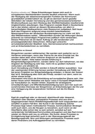 Regulation vorhanden sind.“ Diese Entwicklungen lassen sich auch in
europäischen Nachbarländern bereits deutlich erkennen. Wenn auch
der Rückgang der daseinsvorsorgenden Funktion der Kommunen
grundsätzlich problematisch ist, so gilt es dennoch durch gezielte
Aktivitäten der lokalen Vernetzung und des gemeinswesenorientierten
Strukturaufbaues aus dem Rückzug des Wohlfahrtsstaates resultierende
Ungleichheiten abzufangen. Das Programm soziale Stadt in Deutschland
hat in den letzten Jahren an diesem Strukturaufbau vor allem in
benachteiligten Stadtquartieren viele Ressourcen aufgebaut. Seit heuer
läuft das Programm aufgrund eines kürzlich beschlossenen
Sparprogrammes der deutschen Bundesregierung nur mehr mit 30%
des Mitteleinsatzes weiter. Offensichtlich wurden die Wirkungen dieses
präventiv so notwendigen Programmes politisch nicht verstanden.
Dieses Phänomen ist ein klarer Auftrag an alle beratenden und
prozessgestaltenden AkteurInnen, Wirkungen präventiv
armutsbekämpfender Stadtteil- bzw. Gemeinwesenarbeit nachzuweisen
und an EntscheiderInnen zu vermitteln.

Participation on demand
BürgerInnen werden wählerischer: Sie werden sich weiterhin nur in
Verfahren einbringen, wenn das Thema für sie eine Priorität hat. Sie
werden dabei aber einen höheren Anspruch an die Qualität der
Verfahren stellen. Viele haben bereits Erfahrung in
Bürgerbeteiligungsverfahren, werden daher nur dort teilnehmen, wo das
Angebot der Beteiligung sehr klar, nicht mit zu großem Aufwand
verbunden und attraktiv ist.
Auch Verwaltung und Politik werden in Zukunft stärker auswählen: Aus
der wachsenden Erfahrung heraus werden Verwaltung und Politik nur
bei jenen Projekten zur Bürgerbeteiligung einladen, in denen der Nutzen
klar ist – Beteiligung also nicht als Prinzip, sondern nur dann, wenn es
sicher etwas bringt.
Interessant wird auch die Entwicklung auf europäischer Ebene sein. Hier
bieten heute schon Websites wie „your voice in Europe“ Möglichkeiten
zur Konsultation an. Kerstin Arbter, ExpertIn für strategische
Umweltprüfungen und Öffentlichkeitsbeteiligung kann sich hier auch ein
zunehmendes Interesse der BürgerInnen an Entscheidungen der EU und
eine Verlagerung der kooperativen Verfahren auf die EU-Ebene
vorstellen.


Egal ob ungefragt oder on demand, absichtsvoll oder desperat,
puristisch oder blended, partizipative Prozesse sind aus einer
seggregierenden Noch-Wohlfahrtsgesellschaft nicht wegzudenken und
schaffen in jedem Fall Sinn. Die Kunst in der Gestaltung solcher
Prozesse liegt neben methodischer Finesse, kommunikativer Strategie
wohl auch darin, uns die Neugier zu bewahren, auch wenn an der
Oberfläche alles schon klar zu sein scheint, sensibel auf sich
verändernde Verhältnisse/Communities einzugehen und das Rad immer
wieder ein Stück weit neu zu erfinden. Die Kunst, diese Prozesse zu
Ermöglichung liegt sicherlich auch in der Überzeugungskraft der
Beteiligungsprofis, Sinn und Wirkungen partizipativer Prozesse auch
deren Finanziers und AuftraggeberInnen zu vermitteln.
 