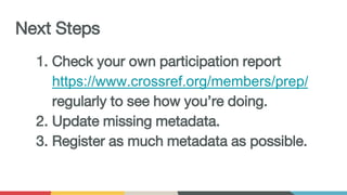 Next Steps
1. Check your own participation report
https://www.crossref.org/members/prep/
regularly to see how you’re doing.
2. Update missing metadata.
3. Register as much metadata as possible.
 