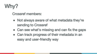 Crossref members:
● Not always aware of what metadata they’re
sending to Crossref
● Can see what’s missing and can fix the gaps
● Can track progress of their metadata in an
easy and user-friendly way
Why?
 
