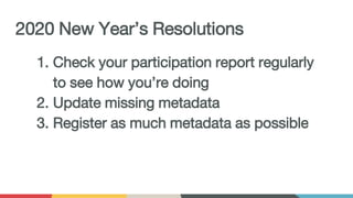2020 New Year’s Resolutions
1. Check your participation report regularly
to see how you’re doing
2. Update missing metadata
3. Register as much metadata as possible
 