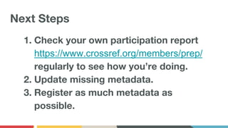 Next Steps
1. Check your own participation report
https://www.crossref.org/members/prep/
regularly to see how you’re doing.
2. Update missing metadata.
3. Register as much metadata as
possible.
 