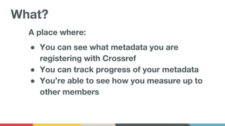 A place where:
● You can see what metadata you are
registering with Crossref
● You can track progress of your metadata
● You’re able to see how you measure up to
other members
What?
 