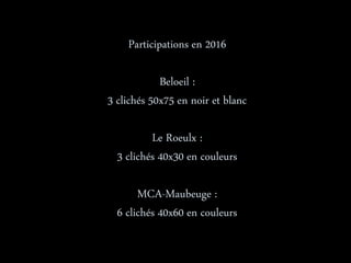 Participations en 2016
Beloeil :
3 clichés 50x75 en noir et blanc
Le Roeulx :
3 clichés 40x30 en couleurs
MCA-Maubeuge :
6 clichés 40x60 en couleurs
 