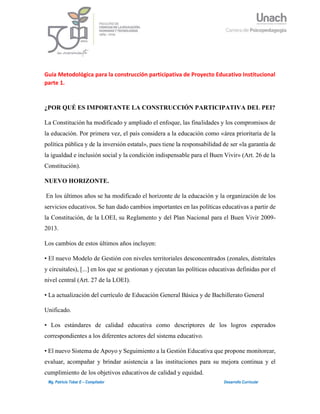 1Mg. Patricio Tobar E – Compilador Desarrollo Curricular
Guía Metodológica para la construcción participativa de Proyecto Educativo Institucional
parte 1.
¿POR QUÉ ES IMPORTANTE LA CONSTRUCCIÓN PARTICIPATIVA DEL PEI?
La Constitución ha modificado y ampliado el enfoque, las finalidades y los compromisos de
la educación. Por primera vez, el país considera a la educación como «área prioritaria de la
política pública y de la inversión estatal», pues tiene la responsabilidad de ser «la garantía de
la igualdad e inclusión social y la condición indispensable para el Buen Vivir» (Art. 26 de la
Constitución).
NUEVO HORIZONTE.
En los últimos años se ha modificado el horizonte de la educación y la organización de los
servicios educativos. Se han dado cambios importantes en las políticas educativas a partir de
la Constitución, de la LOEI, su Reglamento y del Plan Nacional para el Buen Vivir 2009-
2013.
Los cambios de estos últimos años incluyen:
• El nuevo Modelo de Gestión con niveles territoriales desconcentrados (zonales, distritales
y circuitales), [...] en los que se gestionan y ejecutan las políticas educativas definidas por el
nivel central (Art. 27 de la LOEI).
• La actualización del currículo de Educación General Básica y de Bachillerato General
Unificado.
• Los estándares de calidad educativa como descriptores de los logros esperados
correspondientes a los diferentes actores del sistema educativo.
• El nuevo Sistema de Apoyo y Seguimiento a la Gestión Educativa que propone monitorear,
evaluar, acompañar y brindar asistencia a las instituciones para su mejora continua y el
cumplimiento de los objetivos educativos de calidad y equidad.
 