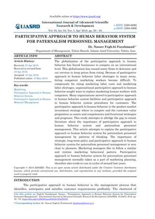 Available online at https://www.ijasrd.org/
International Journal of Advanced Scientific
Research & Development
Vol. 05, Iss. 04, Ver. I, Apr’ 2018, pp. 50 – 64
Cite this article as: Fegh-hi Farahmand, Nasser., “Participative Approach to Human Behavior System for Paternalism
Personnel Management”. International Journal of Advanced Scientific Research & Development (IJASRD), 05 (04/I), 2018, pp.
50 – 64. https://doi.org/10.26836/ijasrd/2018/v5/i4/50408.
* Corresponding Author: Dr. Nasser Fegh-hi Farahmand, farahmand@iaut.ac.ir
e-ISSN: 2395-6089
p-ISSN: 2394-8906
PARTICIPATIVE APPROACH TO HUMAN BEHAVIOR SYSTEM
FOR PATERNALISM PERSONNEL MANAGEMENT
Dr. Nasser Fegh-hi Farahmand1*
1 Department of Management, Tabriz Branch, Islamic Azad University, Tabriz, Iran.
ARTICLE INFO
Article History:
Received: 05 Apr 2018;
Received in revised form:
16 Apr 2018;
Accepted: 16 Apr 2018;
Published online: 10 May 2018.
Key words:
Marketing,
Participative Approach to Human
Behavior System,
Participative Approach to Human
Behavior Management.
ABSTRACT
The globalization of the participative approach to human
behavior has forced businesses to compete on an international
level. This globalization has caused many firms to downsize and
cut services to keep prices from rising. Because of participative
approach to human behavior labor shortages in many areas,
hiring competent marketing workers become difficult. To
compensate for rising marketing labor costs and marketing
labor shortages, organizational participative approach to human
behavior sought ways to replace marketing human workers with
computers. Many organizations moved to participative approach
to human behavior system facilities and participative approach
to human behavior system procedures for customers. The
participative approach to human behavior is the product market
investment strategy where to compete and the customer value
proposition as assets and competencies and functional strategies
and programs. This study attempts to abridge the gap in extant
literature about the importance of participative approach to
human behavior system and paternalism personnel
management. This article attempts to explain the participative
approach to human behavior system for paternalism personnel
management by patterns of thinking. The importance of
strategic, long-term policy and participative approach to human
behavior system for paternalism personnel management is very
clear to planners. Marketing managers like to follow a similar
and routine marketing behavioral pattern. Participative
approach to human behavior system for paternalism personnel
management normally taken as a part of marketing planning,
therefore also tends to run in cycles of around last years.
Copyright © 2018 IJASRD. This is an open access article distributed under the Creative Common Attribution
License, which permits unrestricted use, distribution, and reproduction in any medium, provided the original
work is properly cited.
INTRODUCTION
The participative approach to human behavior is the management process that
identifies, anticipates and satisfies customer requirements profitably. The chartered of
 